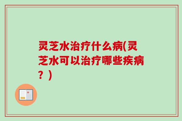 灵芝水治疗什么病(灵芝水可以治疗哪些疾病？)