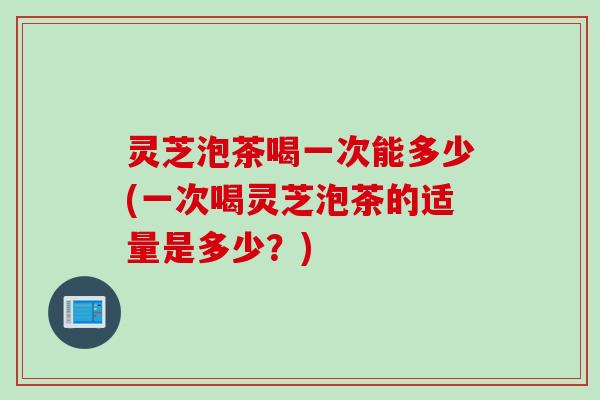 灵芝泡茶喝一次能多少(一次喝灵芝泡茶的适量是多少？)
