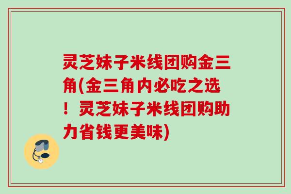 灵芝妹子米线团购金三角(金三角内必吃之选!灵芝妹子米线团购助力省钱更美味) 灵芝妹子米线团购金三角(金三角内必吃之选!灵芝妹子米线团购助力省钱更美味)