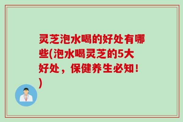 灵芝泡水喝的好处有哪些(泡水喝灵芝的5大好处，保健养生必知！)