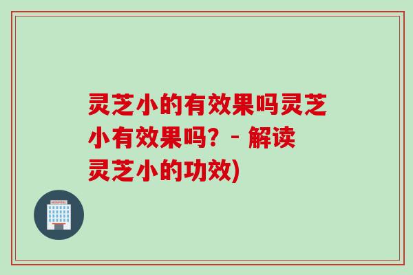 灵芝小的有效果吗灵芝小有效果吗？- 解读灵芝小的功效)