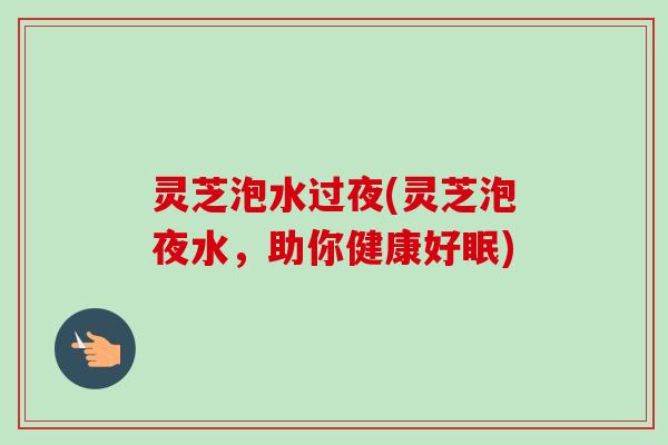 灵芝泡水过夜(灵芝泡夜水，助你健康好眠)