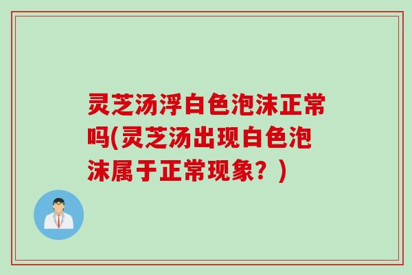 灵芝汤浮白色泡沫正常吗(灵芝汤出现白色泡沫属于正常现象？)