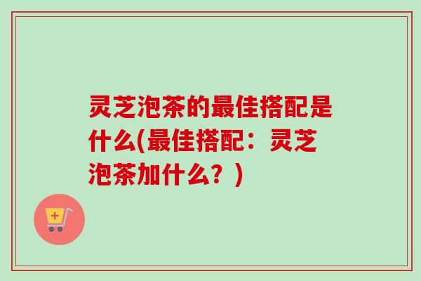 灵芝泡茶的最佳搭配是什么(最佳搭配：灵芝泡茶加什么？)