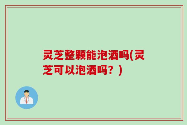 灵芝整颗能泡酒吗(灵芝可以泡酒吗？)