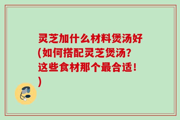 灵芝加什么材料煲汤好(如何搭配灵芝煲汤？这些食材那个最合适！)