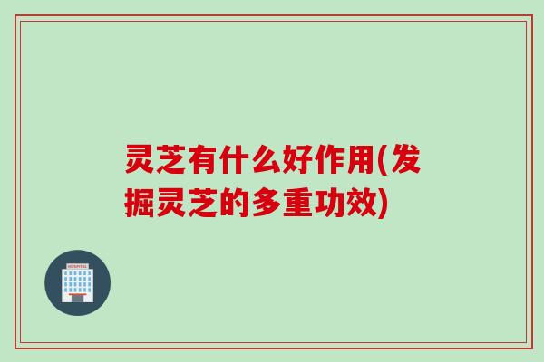 灵芝有什么好作用(发掘灵芝的多重功效)