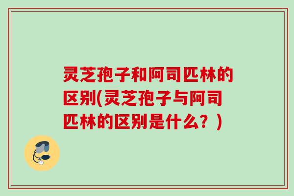 灵芝孢子和阿司匹林的区别(灵芝孢子与阿司匹林的区别是什么？)