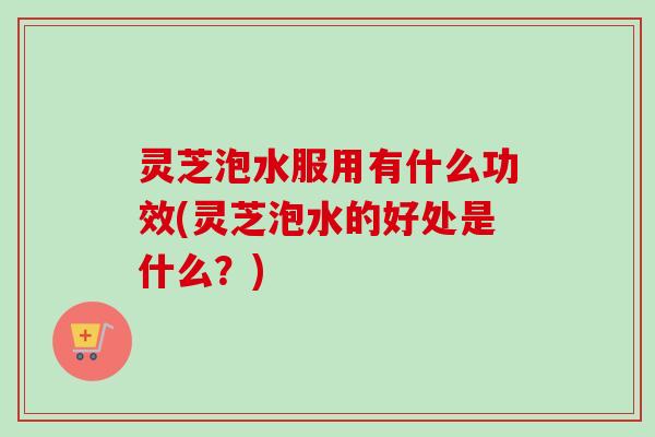灵芝泡水服用有什么功效(灵芝泡水的好处是什么？)