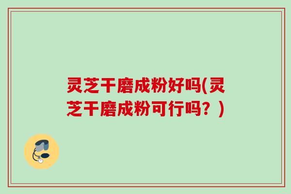 灵芝干磨成粉好吗(灵芝干磨成粉可行吗？)