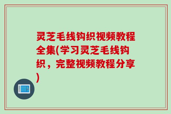 灵芝毛线钩织视频教程全集(学习灵芝毛线钩织，完整视频教程分享)