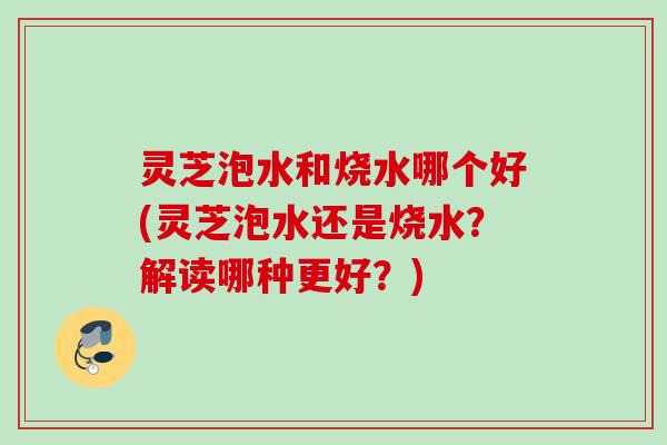 灵芝泡水和烧水哪个好(灵芝泡水还是烧水？解读哪种更好？)
