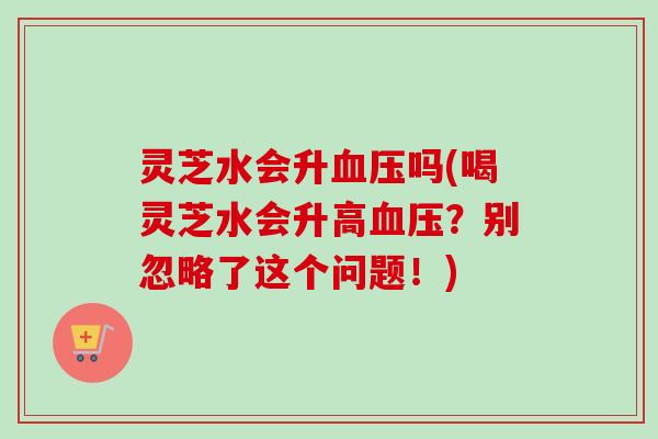 灵芝水会升血压吗(喝灵芝水会升高血压？别忽略了这个问题！)