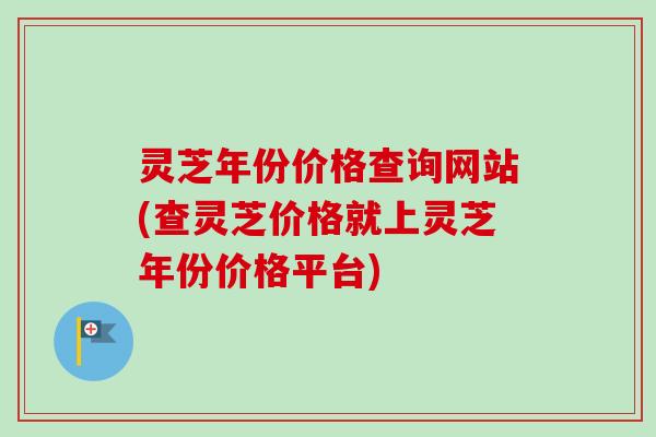 灵芝年份价格查询网站(查灵芝价格就上灵芝年份价格平台) 灵芝年份价格查询网站(查灵芝价格就上灵芝年份价格平台)