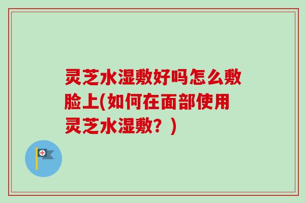 灵芝水湿敷好吗怎么敷脸上(如何在面部使用灵芝水湿敷？)