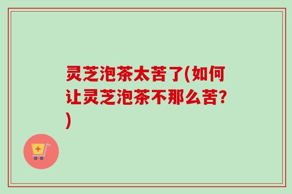 灵芝泡茶太苦了(如何让灵芝泡茶不那么苦？)