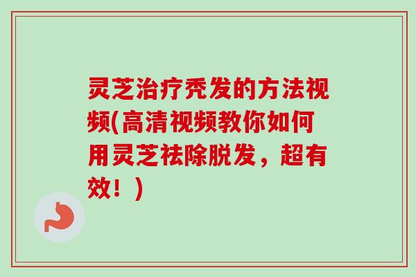 灵芝治疗秃发的方法视频(高清视频教你如何用灵芝祛除脱发，超有效！)