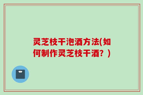 灵芝枝干泡酒方法(如何制作灵芝枝干酒?) 灵芝枝干泡酒方法(如何制作灵芝枝干酒?)
