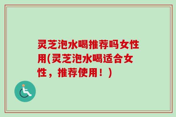 灵芝泡水喝推荐吗女性用(灵芝泡水喝适合女性，推荐使用！)