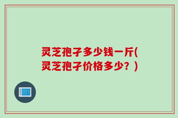 灵芝孢孑多少钱一斤(灵芝孢孑价格多少？)