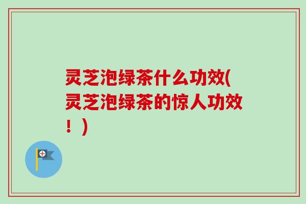 灵芝泡绿茶什么功效(灵芝泡绿茶的惊人功效！)