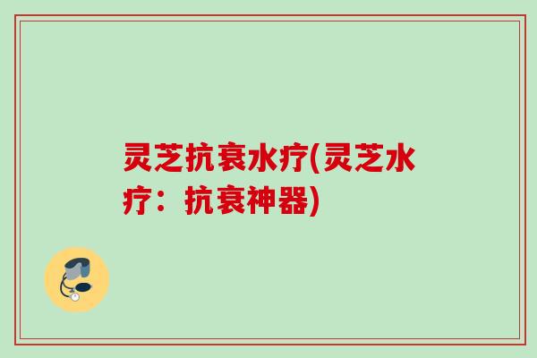 灵芝抗衰水疗(灵芝水疗：抗衰神器)