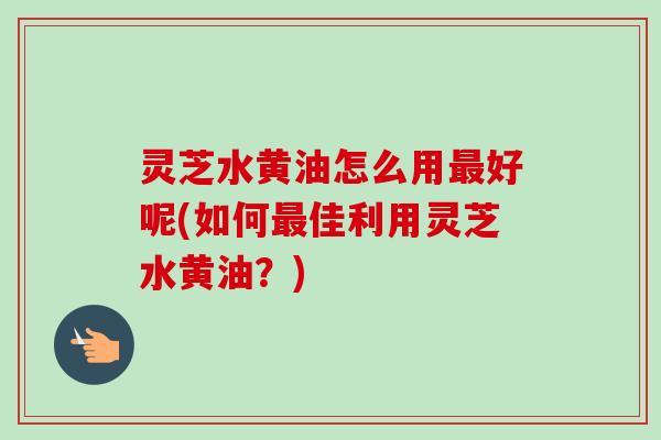灵芝水黄油怎么用最好呢(如何最佳利用灵芝水黄油？)