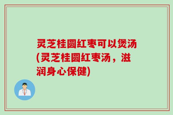 灵芝桂圆红枣可以煲汤(灵芝桂圆红枣汤，滋润身心保健)