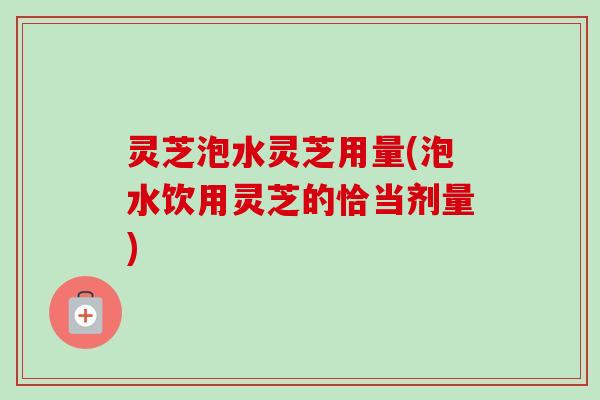 灵芝泡水灵芝用量(泡水饮用灵芝的恰当剂量)