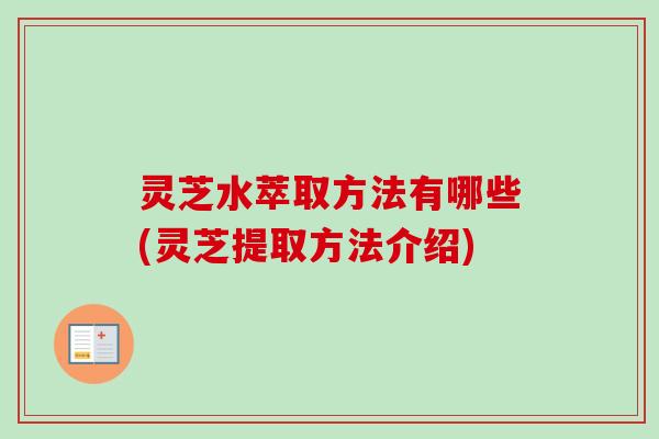 灵芝水萃取方法有哪些(灵芝提取方法介绍)
