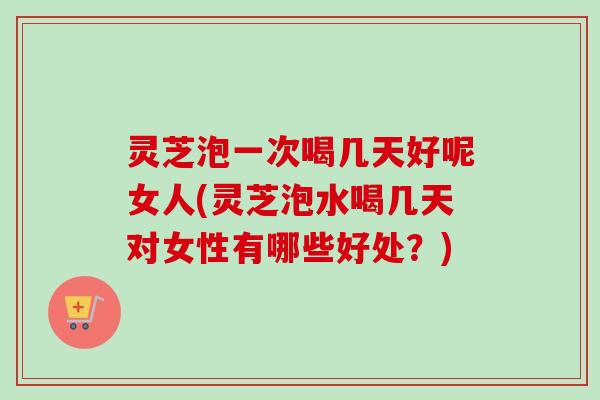 灵芝泡一次喝几天好呢女人(灵芝泡水喝几天对女性有哪些好处？)