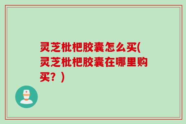 灵芝枇杷胶囊怎么买(灵芝枇杷胶囊在哪里购买？)