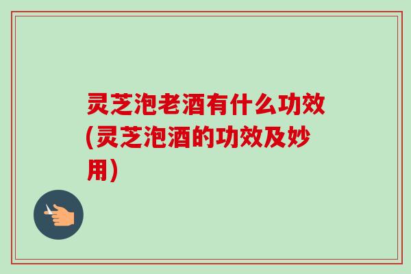 灵芝泡老酒有什么功效(灵芝泡酒的功效及妙用)