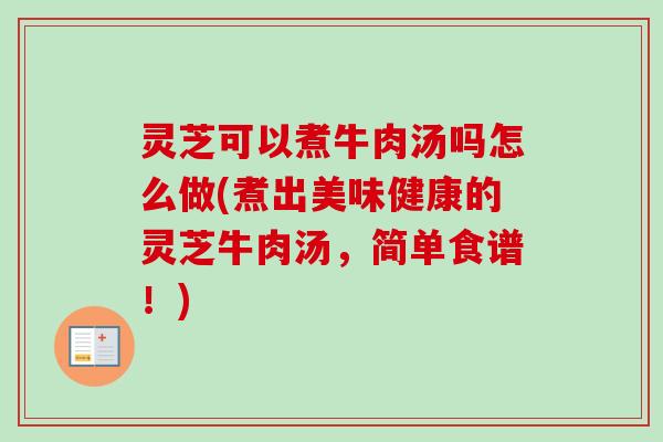 灵芝可以煮牛肉汤吗怎么做(煮出美味健康的灵芝牛肉汤，简单食谱！)