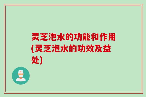 灵芝泡水的功能和作用(灵芝泡水的功效及益处)