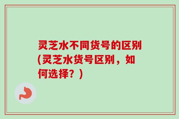 灵芝水不同货号的区别(灵芝水货号区别，如何选择？)