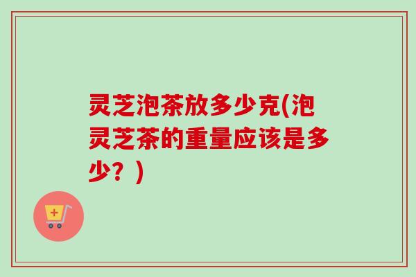 灵芝泡茶放多少克(泡灵芝茶的重量应该是多少？)