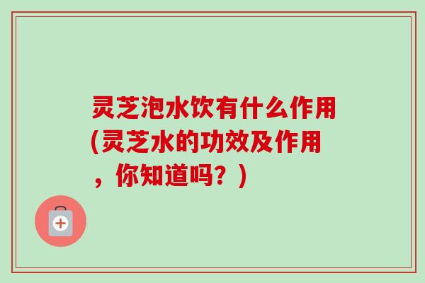灵芝泡水饮有什么作用(灵芝水的功效及作用,你知道吗?) 灵芝泡水饮有什么作用(灵芝水的功效及作用,你知道吗?)