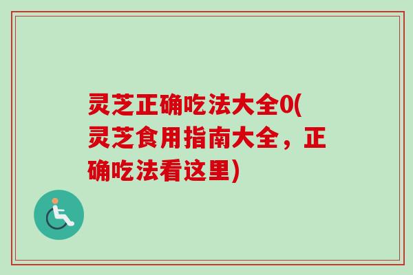 灵芝正确吃法大全0(灵芝食用指南大全，正确吃法看这里)