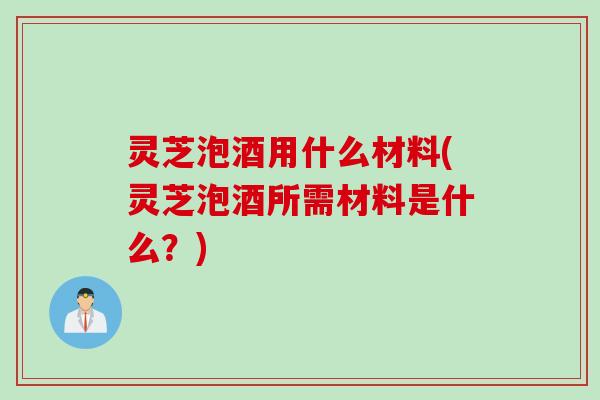 灵芝泡酒用什么材料(灵芝泡酒所需材料是什么？)