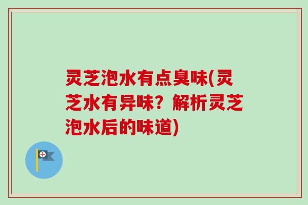灵芝泡水有点臭味(灵芝水有异味？解析灵芝泡水后的味道)