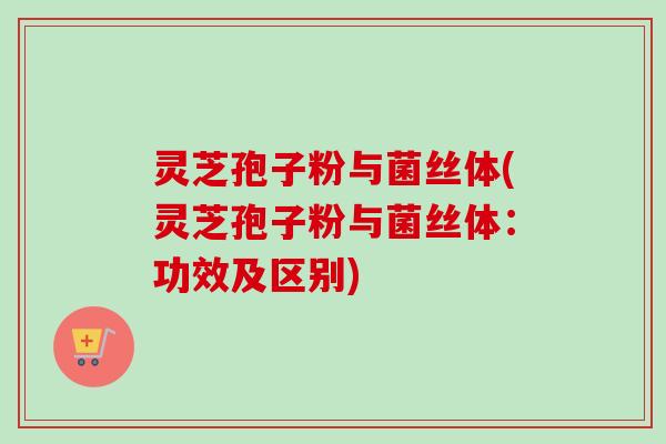 灵芝孢子粉与菌丝体(灵芝孢子粉与菌丝体：功效及区别)
