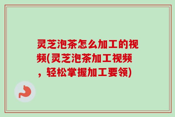 灵芝泡茶怎么加工的视频(灵芝泡茶加工视频，轻松掌握加工要领)