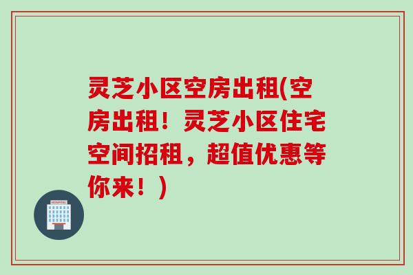 灵芝小区空房出租(空房出租!灵芝小区住宅空间招租,超值优惠等你来!) 灵芝小区空房出租(空房出租!灵芝小区住宅空间招租,超值优惠等你来!)