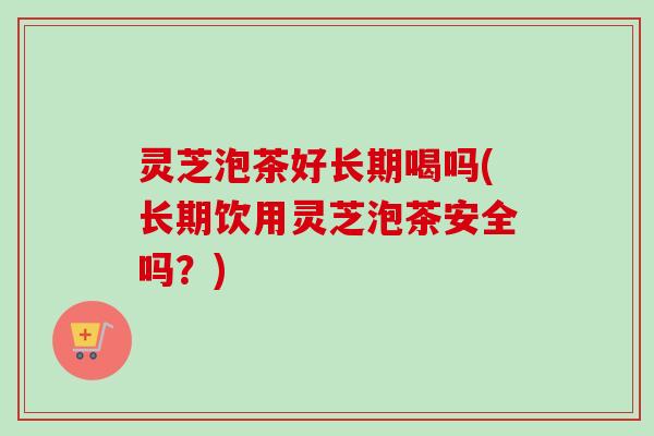 灵芝泡茶好长期喝吗(长期饮用灵芝泡茶安全吗？)