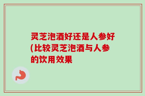 灵芝泡酒好还是人参好(比较灵芝泡酒与人参的饮用效果