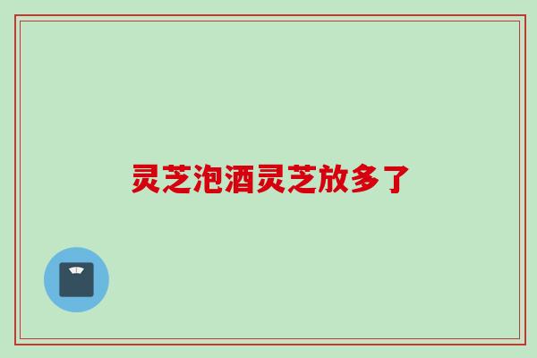 灵芝泡酒灵芝放多了