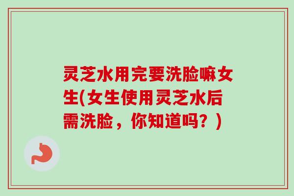 灵芝水用完要洗脸嘛女生(女生使用灵芝水后需洗脸，你知道吗？)