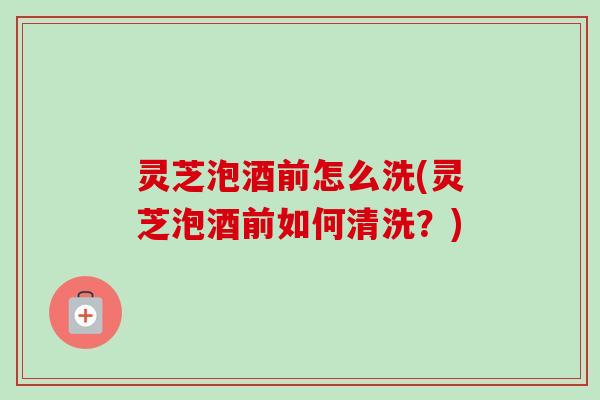 灵芝泡酒前怎么洗(灵芝泡酒前如何清洗？)