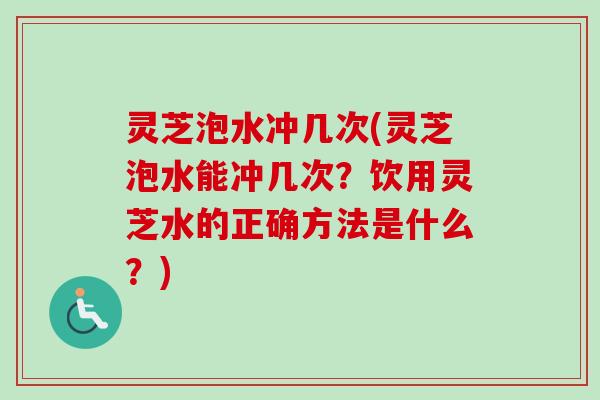 灵芝泡水冲几次(灵芝泡水能冲几次？饮用灵芝水的正确方法是什么？)